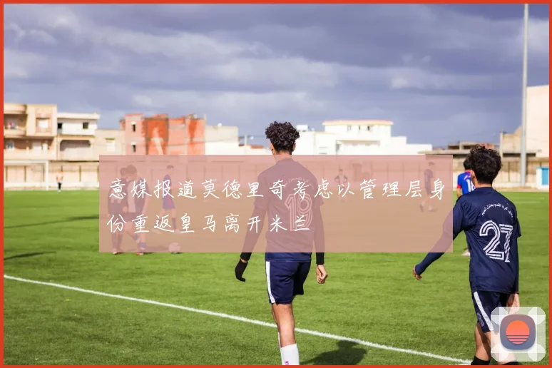 意媒报道莫德里奇考虑以管理层身份重返皇马离开米兰