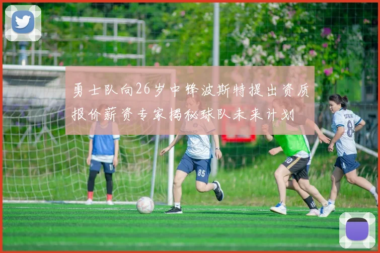 勇士队向26岁中锋波斯特提出资质报价薪资专家揭秘球队未来计划
