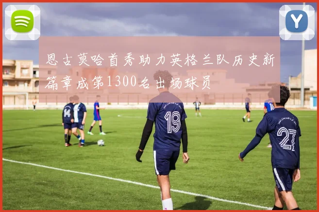 恩古莫哈首秀助力英格兰队历史新篇章成第1300名出场球员