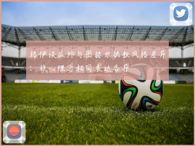 格伊谈瓜帅与图赫尔执教风格差异：核心理念相同表达各异
