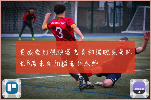 曼城告别视频曝光真相揭晓竟是队长B席亲自拍摄而非瓜帅