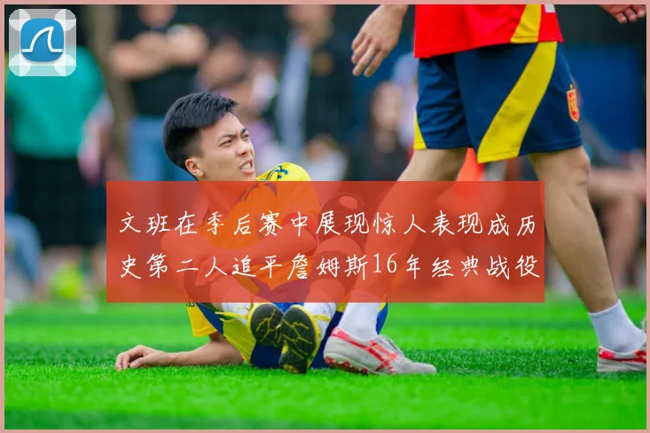 文班在季后赛中展现惊人表现成历史第二人追平詹姆斯16年经典战役记录