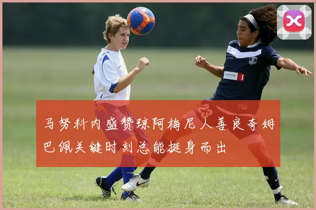 马努科内盛赞琼阿梅尼人善良夸姆巴佩关键时刻总能挺身而出
