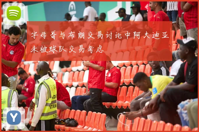 字母哥与布朗交易讨论中阿夫迪亚未被球队交易考虑