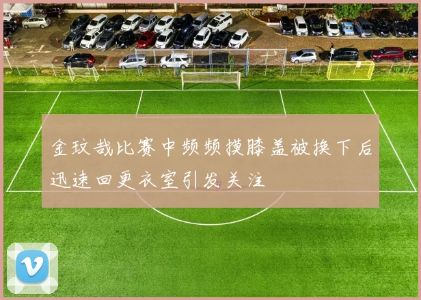 金玟哉比赛中频频摸膝盖被换下后迅速回更衣室引发关注