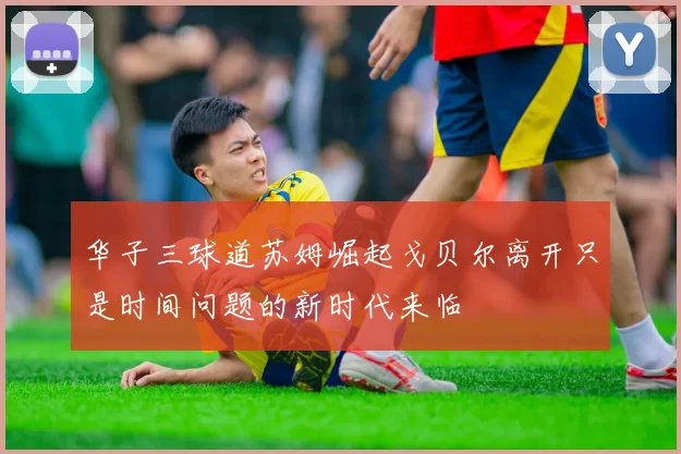 华子三球道苏姆崛起戈贝尔离开只是时间问题的新时代来临