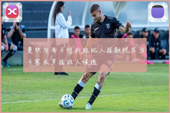 曼联与洛卡特利经纪人接触视其为卡塞米罗接班人候选