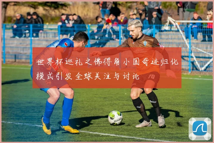 世界杯巡礼之佛得角小国奇迹归化模式引发全球关注与讨论