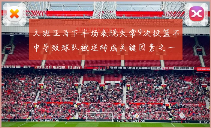 文班亚马下半场表现失常9次投篮不中导致球队被逆转成关键因素之一