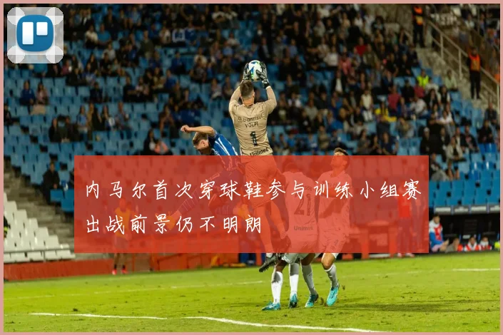 内马尔首次穿球鞋参与训练小组赛出战前景仍不明朗