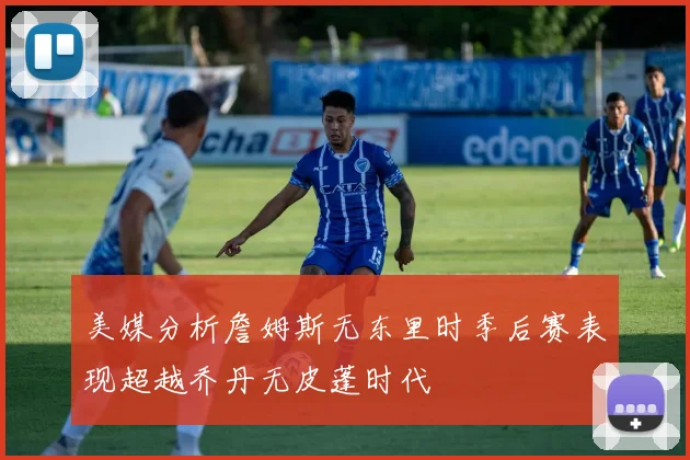 美媒分析詹姆斯无东里时季后赛表现超越乔丹无皮蓬时代