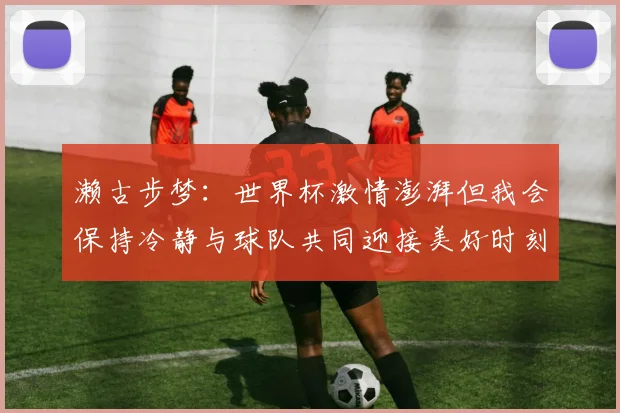 濑古步梦：世界杯激情澎湃但我会保持冷静与球队共同迎接美好时刻