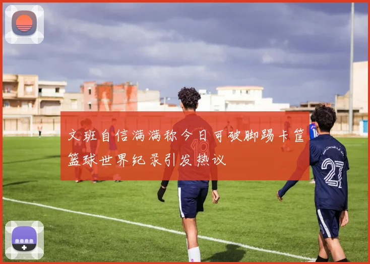 文班自信满满称今日可破脚踢卡筐篮球世界纪录引发热议