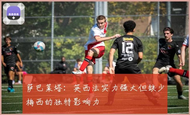 萨巴莱塔：英西法实力强大但缺少梅西的独特影响力