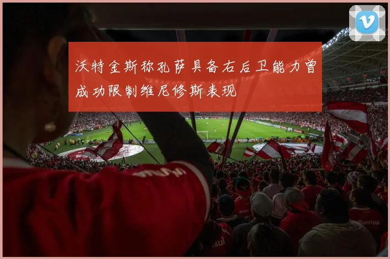 沃特金斯称孔萨具备右后卫能力曾成功限制维尼修斯表现