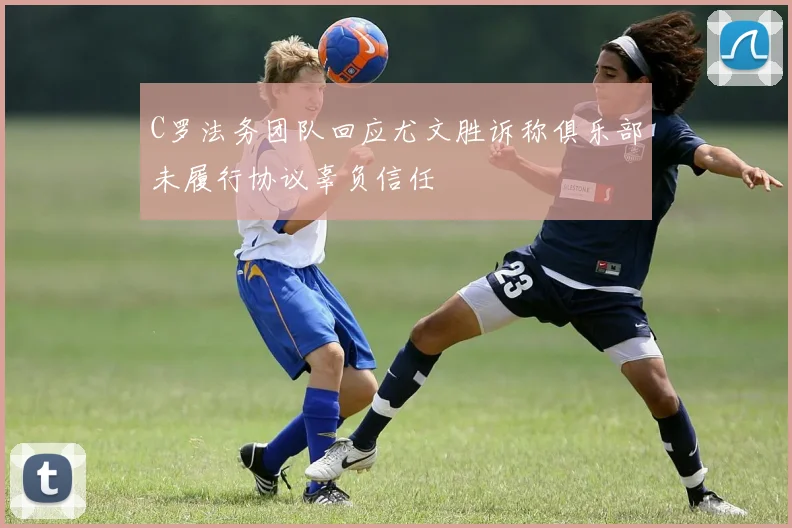 C罗法务团队回应尤文胜诉称俱乐部未履行协议辜负信任
