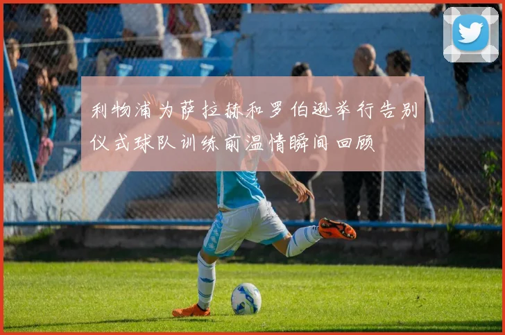 利物浦为萨拉赫和罗伯逊举行告别仪式球队训练前温情瞬间回顾