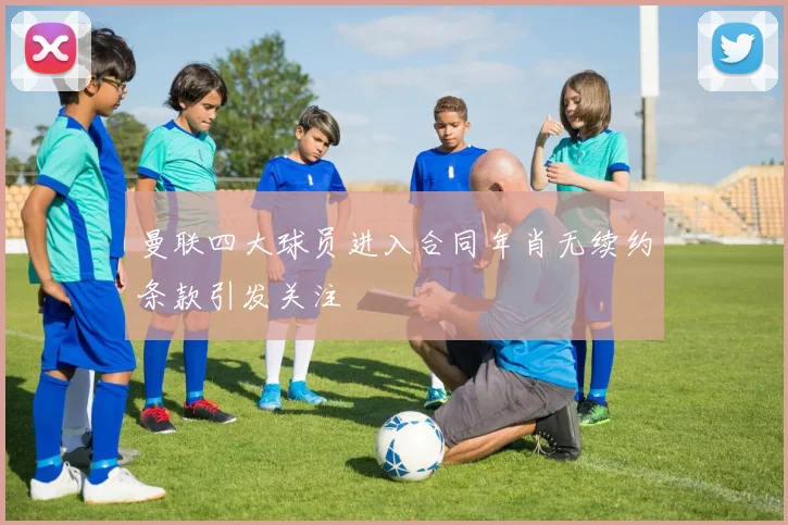 曼联四大球员进入合同年肖无续约条款引发关注
