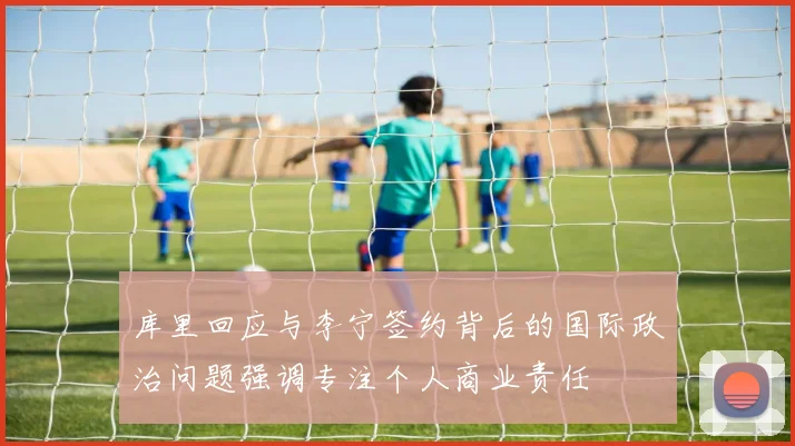 库里回应与李宁签约背后的国际政治问题强调专注个人商业责任