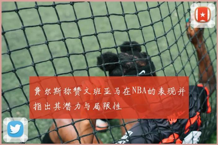 费尔斯称赞文班亚马在NBA的表现并指出其潜力与局限性