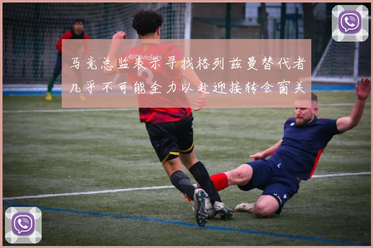 马竞总监表示寻找格列兹曼替代者几乎不可能全力以赴迎接转会窗关闭