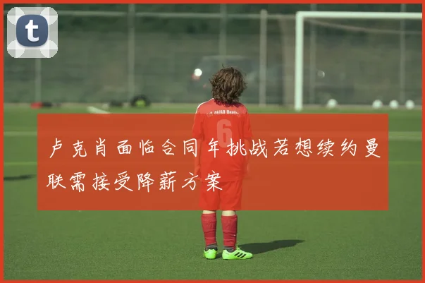 卢克肖面临合同年挑战若想续约曼联需接受降薪方案