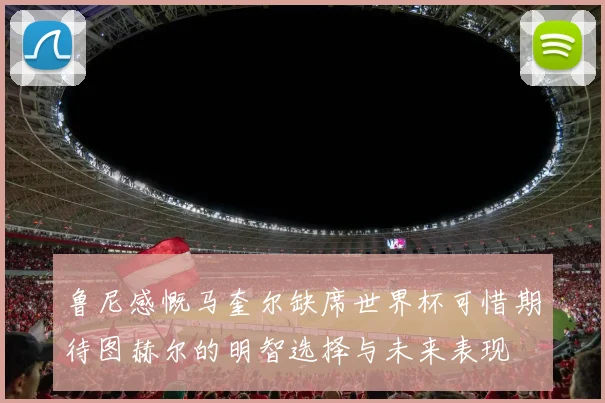 鲁尼感慨马奎尔缺席世界杯可惜期待图赫尔的明智选择与未来表现
