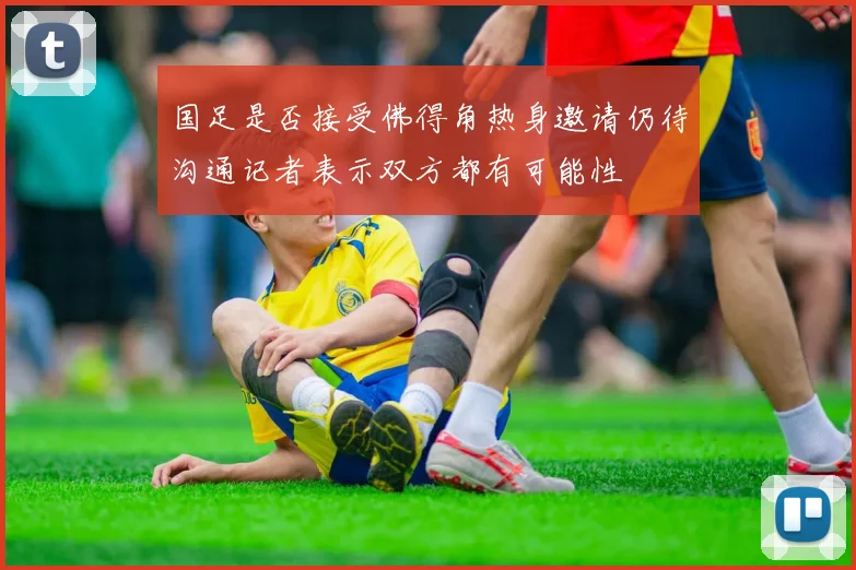 国足是否接受佛得角热身邀请仍待沟通记者表示双方都有可能性